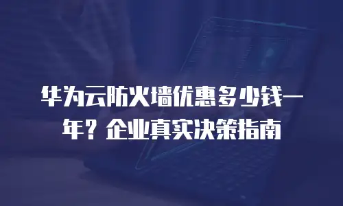 华为云防火墙优惠多少钱一年？企业真实决策指南