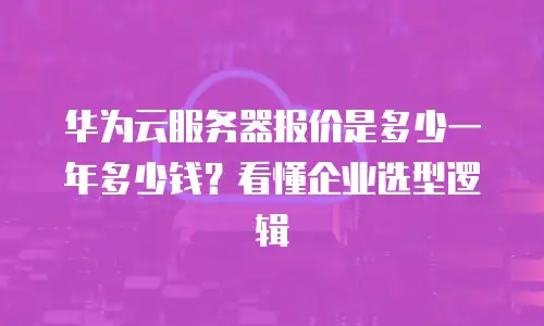 华为云服务器报价是多少一年多少钱？看懂企业选型逻辑