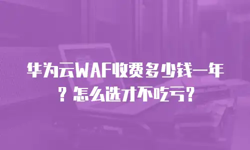 华为云WAF收费多少钱一年？怎么选才不吃亏？