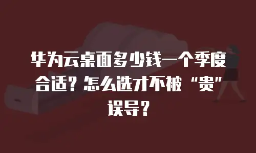 华为云桌面多少钱一个季度合适？怎么选才不被&ldquo;贵&rdquo;误导？