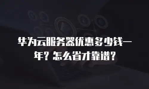 华为云服务器优惠多少钱一年？怎么省才靠谱？