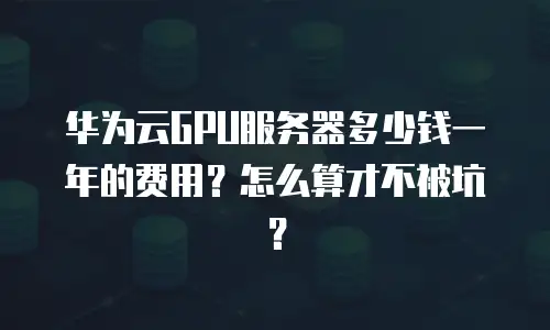 华为云GPU服务器多少钱一年的费用？怎么算才不被坑？