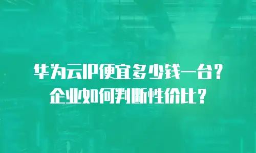 华为云IP便宜多少钱一台？企业如何判断性价比？