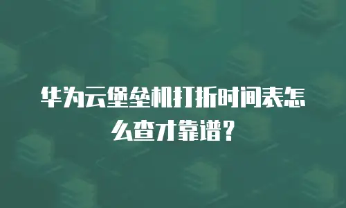 华为云堡垒机打折时间表怎么查才靠谱？