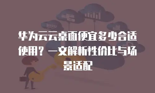 华为云云桌面便宜多少合适使用？一文解析性价比与场景适配