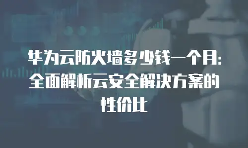 华为云防火墙多少钱一个月：全面解析云安全解决方案的性价比