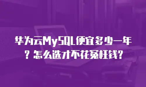 华为云MySQL便宜多少一年？怎么选才不花冤枉钱？