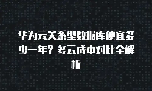 华为云关系型数据库便宜多少一年？多云成本对比全解析