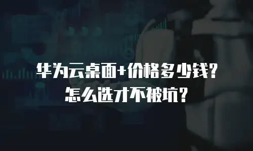 华为云桌面+价格多少钱？怎么选才不被坑？