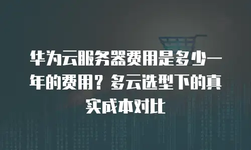 华为云服务器费用是多少一年的费用？多云选型下的真实成本对比