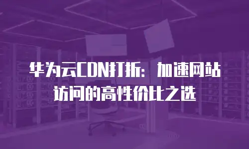 华为云CDN打折：加速网站访问的高性价比之选