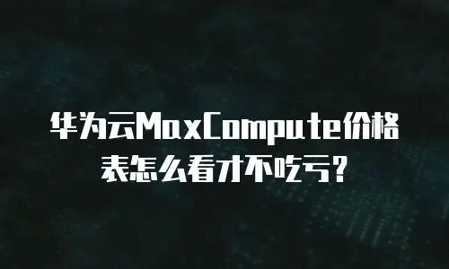 华为云MaxCompute价格表怎么看才不吃亏？