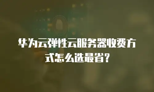 华为云弹性云服务器收费方式怎么选最省？