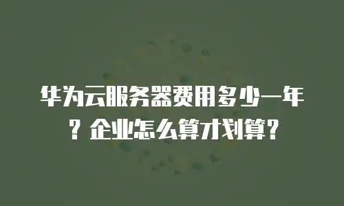 华为云服务器费用多少一年？企业怎么算才划算？