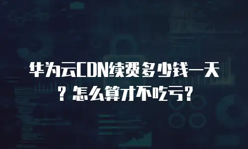华为云CDN续费多少钱一天？怎么算才不吃亏？