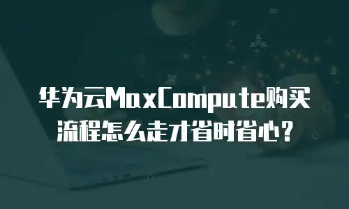 华为云MaxCompute购买流程怎么走才省时省心？