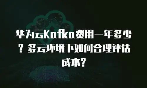 华为云Kafka费用一年多少？多云环境下如何合理评估成本？