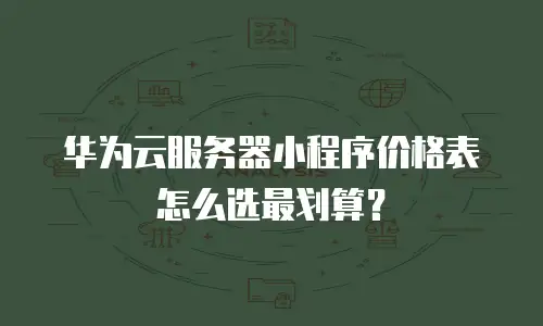 华为云服务器小程序价格表怎么选最划算？