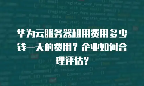 华为云服务器租用费用多少钱一天的费用？企业如何合理评估？