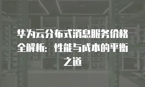 华为云分布式消息服务价格全解析：性能与成本的平衡之道