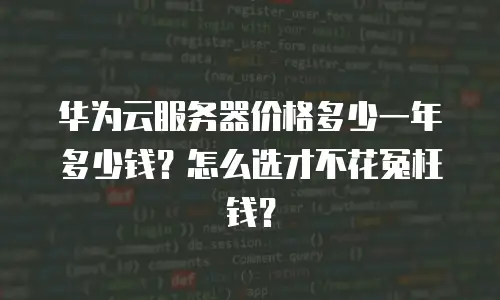 华为云服务器价格多少一年多少钱？怎么选才不花冤枉钱？