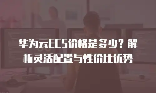 华为云ECS价格是多少？解析灵活配置与性价比优势