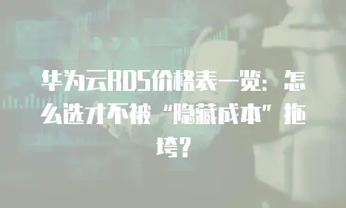 华为云RDS价格表一览：怎么选才不被&ldquo;隐藏成本&rdquo;拖垮？