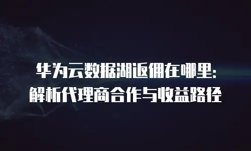 华为云数据湖返佣在哪里：解析代理商合作与收益路径