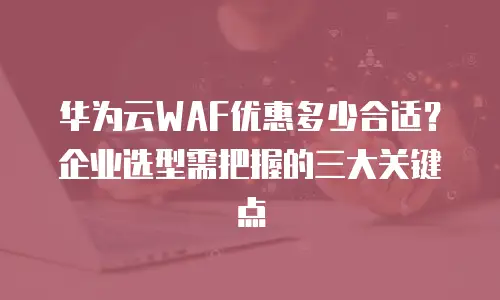 华为云WAF优惠多少合适？企业选型需把握的三大关键点