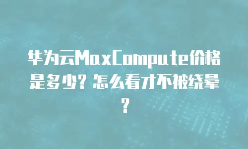 华为云MaxCompute价格是多少？怎么看才不被绕晕？