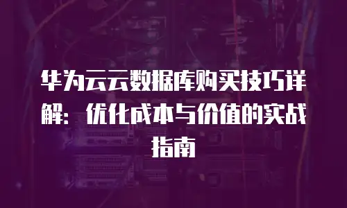 华为云云数据库购买技巧详解：优化成本与价值的实战指南