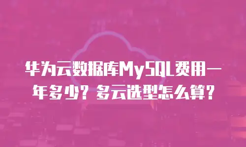 华为云数据库MySQL费用一年多少？多云选型怎么算？
