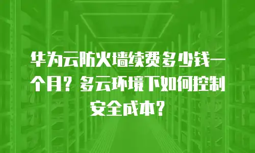 华为云防火墙续费多少钱一个月？多云环境下如何控制安全成本？