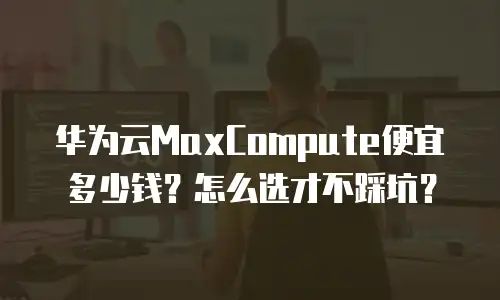 华为云MaxCompute便宜多少钱？怎么选才不踩坑？