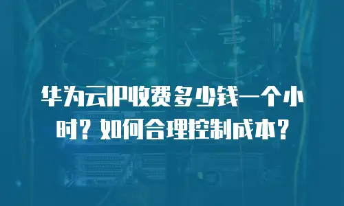 华为云IP收费多少钱一个小时？如何合理控制成本？