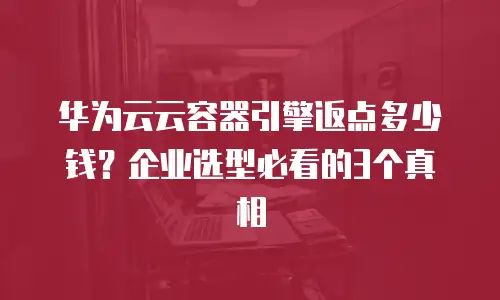华为云云容器引擎返点多少钱？企业选型必看的3个真相