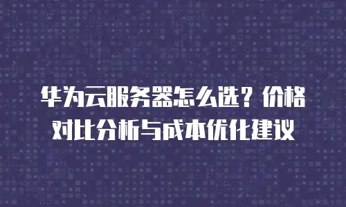 华为云服务器怎么选？价格对比分析与成本优化建议