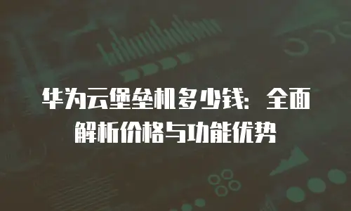华为云堡垒机多少钱：全面解析价格与功能优势