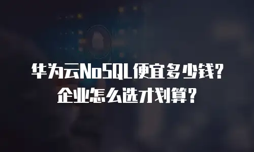 华为云NoSQL便宜多少钱？企业怎么选才划算？