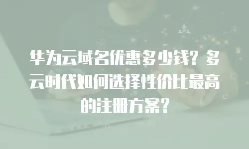 华为云域名优惠多少钱？多云时代如何选择性价比最高的注册方案？