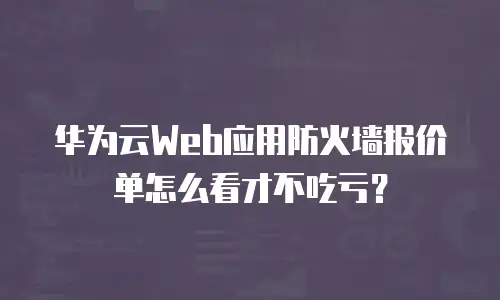 华为云Web应用防火墙报价单怎么看才不吃亏？