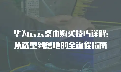 华为云云桌面购买技巧详解：从选型到落地的全流程指南