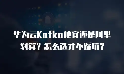 华为云Kafka便宜还是阿里划算？怎么选才不踩坑？