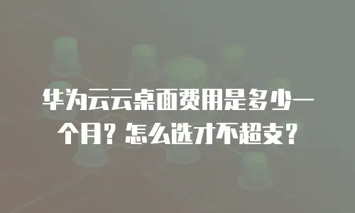 华为云云桌面费用是多少一个月？怎么选才不超支？