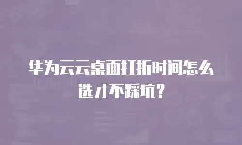 华为云云桌面打折时间怎么选才不踩坑？