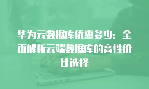 华为云数据库优惠多少：全面解析云端数据库的高性价比选择