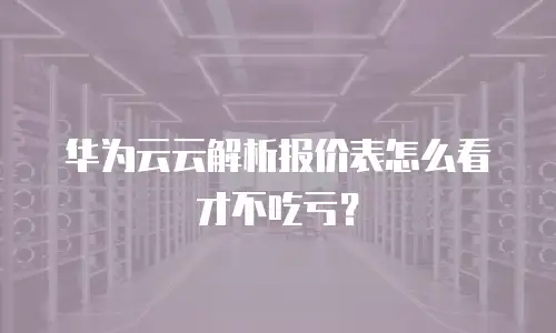 华为云云解析报价表怎么看才不吃亏？