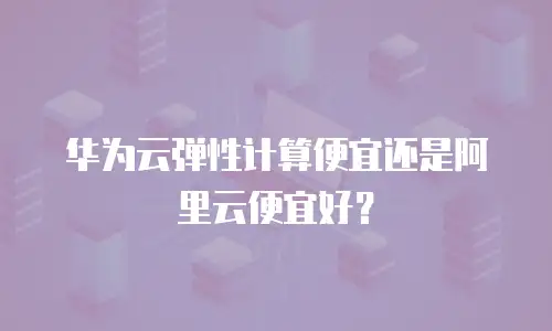 华为云弹性计算便宜还是阿里云便宜好？