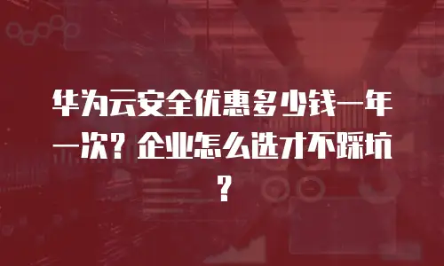 华为云安全优惠多少钱一年一次？企业怎么选才不踩坑？