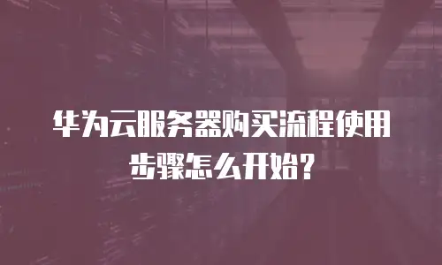 华为云服务器购买流程使用步骤怎么开始？